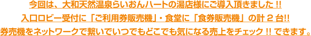 今回は、大和天然温泉らいおんハートの湯店様にご導入頂きました!!入口ロビー受付に「ご利用券販売機」・食堂に「食券販売機」の計2台！！券売機をネットワークで繋いでいつでもどこでも気になる売上をチェック!!できます。