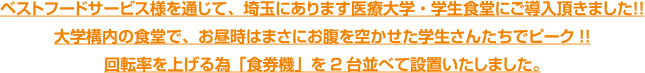 ベストフードサービス様を通じて、埼玉にあります医療大学・学生食堂にご導入頂きました！！大学構内の食堂で、お昼時はまさにお腹を空かせた学生さんたちでピーク!!回転率を上げる為「食券機」を2台並べて設置いたしました。