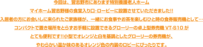 今回は、習志野市にあります特別養護老人ホームマイホーム習志野様の食堂入り口･ロービーに設置させていただきました！！入居者の方にお会いしに来られたご家族様が、一緒にお食事やお茶を楽しむひと時の食券販売機として…コンパクトで置き場所をとらずお手軽に設置できるグローリーの卓上型券売機VT-S10がとても便利です！！小型でオレンジと白を基調としたグローリーの券売機が、やわらかい温か味のあるオレンジ色の内装のロビーにぴったりです。