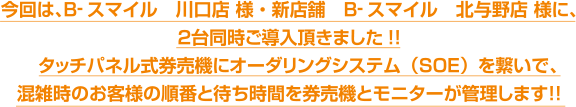 今回は、Ｂ-スマイル　川口店 様・新店舗　Ｂ-スマイル　北与野店 様に、２台同時ご導入頂きました!!　タッチパネル式券売機にオーダリングシステム（ＳＯＥ）を繋いで、混雑時のお客様の順番と待ち時間を券売機とモニターが管理します！！