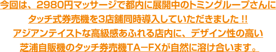 今回は、2980円マッサージで都内に展開中のトミングループさんにタッチ式券売機を3店舗同時導入していただきました!!アジアンテイストな高級感あふれる店内に、デザイン性の高い芝浦自販機のタッチ券売機TA-FXが自然に溶け合います。 