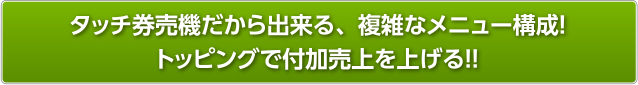 タッチ券売機だから出来る、複雑なメニュー構成！トッピングで付加売上を上げる！！