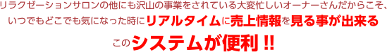 リラクゼーションサロンの他にも沢山の事業をされている大変忙しいオーナーさんだからこそ、いつでもどこでも気になった時にリアルタイムに売上情報を見る事が出来るこのシステムが便利!!