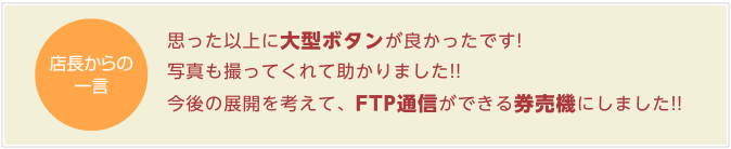 思った以上に大型ボタンが良かったです!写真も撮ってくれて助かりました!!今後の展開を考えて、FTP通信ができる券売機にしました!!