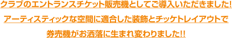 クラブのエントランスチケット販売機としてご導入いただきました！アーティスティックな空間に適合した装飾とチッケトレイアウトで券売機がお洒落に生まれ変わりました！！